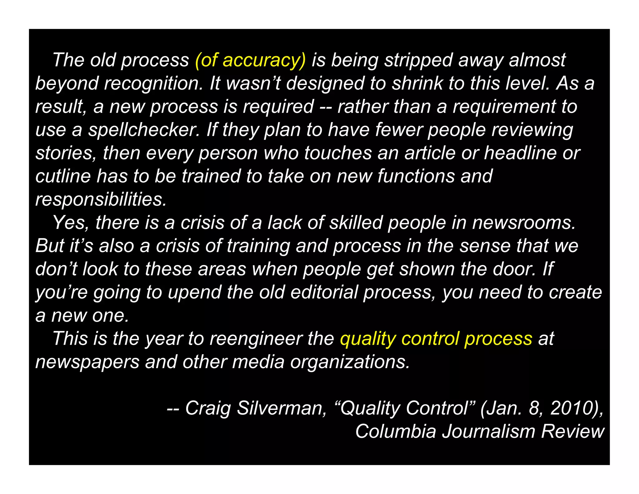 The old process (of accuracy) is being stripped away almost
beyond recognition. It wasn’t designed to shrink to this level. As a
result, a new process is required -- rather than a requirement to
use a spellchecker. If they plan to have fewer people reviewing
stories, then every person who touches an article or headline or
cutline has to be trained to take on new functions and
responsibilities.
  Yes, there is a crisis of a lack of skilled people in newsrooms.
But it’s also a crisis of training and process in the sense that we
don’t look to these areas when people get shown the door. If
you’re going to upend the old editorial process, you need to create
a new one.
  This is the year to reengineer the quality control process at
newspapers and other media organizations.

               -- Craig Silverman, “Quality Control” (Jan. 8, 2010),
                                     Columbia Journalism Review
 