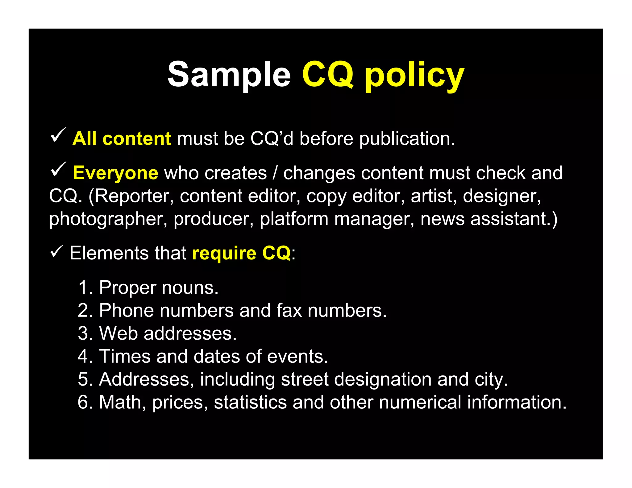 Sample CQ policy
 All content must be CQ’d before publication.
 Everyone who creates / changes content must check and
CQ. (Reporter, content editor, copy editor, artist, designer,
photographer, producer, platform manager, news assistant.)
 Elements that require CQ:
   1. Proper nouns.
   2. Phone numbers and fax numbers.
   3. Web addresses.
   4. Times and dates of events.
   5. Addresses, including street designation and city.
   6. Math, prices, statistics and other numerical information.
 