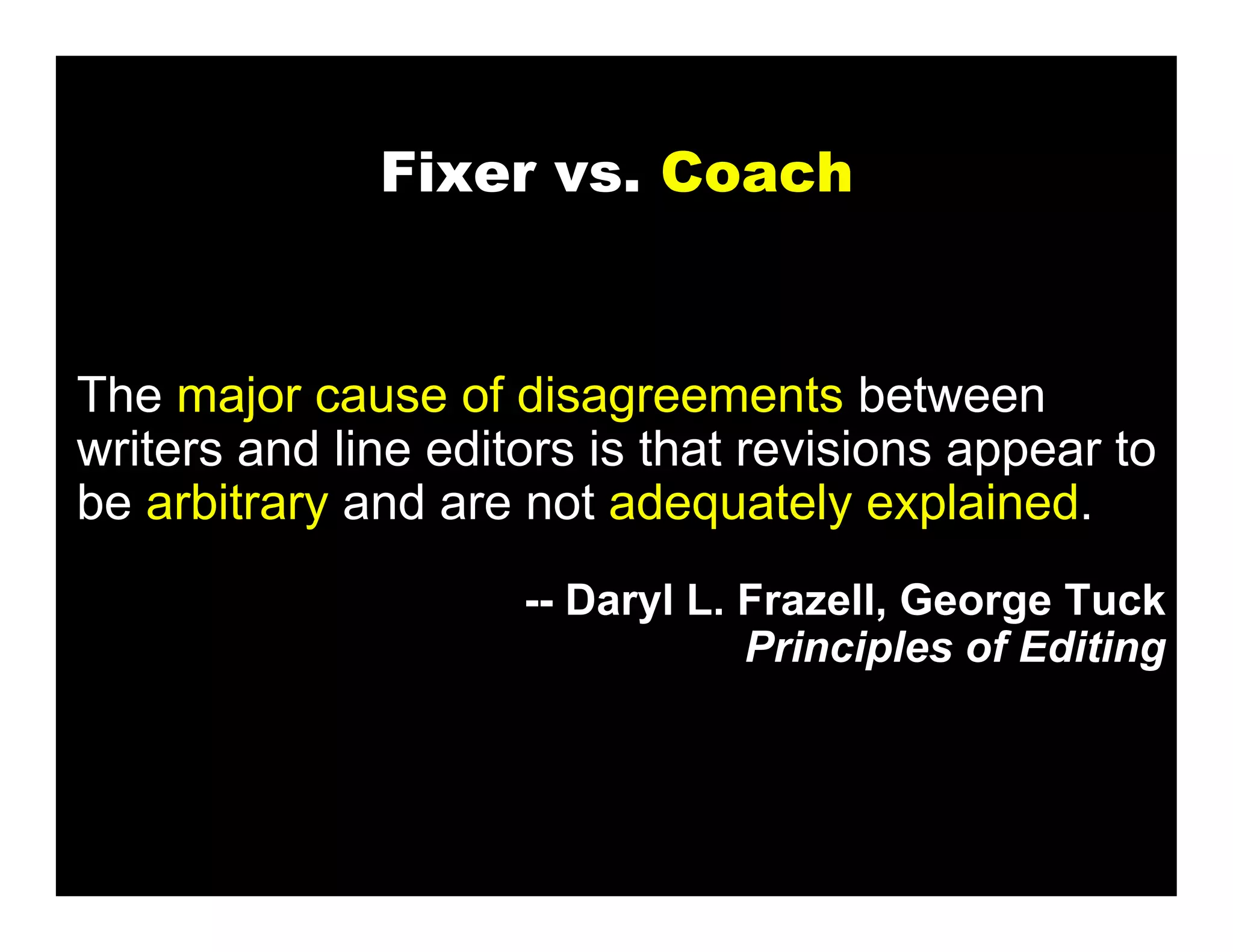 Fixer vs. Coach


The major cause of disagreements between
writers and line editors is that revisions appear to
be arbitrary and are not adequately explained.
                     -- Daryl L. Frazell, George Tuck
                                 Principles of Editing
 