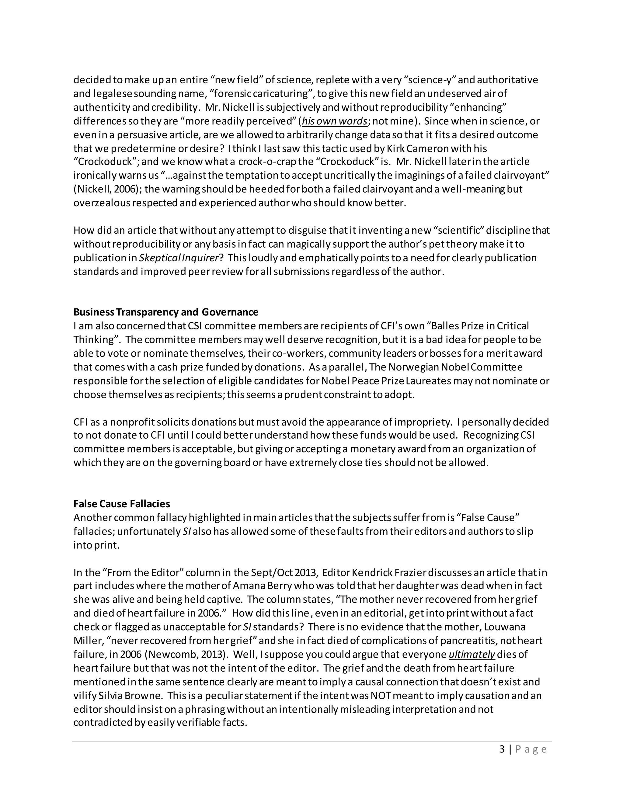 3 | P a g e
decidedtomake upan entire “newfield”of science,replete with avery “science-y”andauthoritative
and legalesesoundingname, “forensiccaricaturing”,togive thisnew fieldanundeserved airof
authenticity andcredibility. Mr.Nickell issubjectivelyandwithoutreproducibility“enhancing”
differencessotheyare “more readilyperceived”(hisown words;notmine). Since wheninscience,or
evenina persuasive article, are we allowedto arbitrarily change datasothat it fitsa desiredoutcome
that we predetermine ordesire? I thinkI lastsaw this tactic usedbyKirkCameronwithhis
“Crockoduck”;and we knowwhata crock-o-crapthe “Crockoduck”is. Mr. Nickell laterinthe article
ironicallywarnsus“…againstthe temptationtoacceptuncriticallythe imaginingsof afailedclairvoyant”
(Nickell,2006); the warningshouldbe heededforbotha failedclairvoyantanda well-meaningbut
overzealous respected andexperienced authorwhoshould know better.
How didan article thatwithoutanyattemptto disguise thatit inventinganew “scientific”disciplinethat
withoutreproducibilityoranybasisinfact can magically supportthe author’spettheorymake itto
publicationin SkepticalInquirer? Thisloudlyandemphaticallypoints toa needforclearlypublication
standards and improved peerreview forall submissionsregardlessof the author.
BusinessTransparency and Governance
I am alsoconcernedthatCSI committee membersare recipientsof CFI’sown“BallesPrize inCritical
Thinking”. The committee membersmaywell deserve recognition,butit isa bad ideaforpeople tobe
able to vote or nominate themselves, theirco-workers, community leadersorbosses fora meritaward
that comes witha cash prize fundedbydonations. Asaparallel, The NorwegianNobelCommittee
responsible forthe selectionof eligible candidates forNobel Peace PrizeLaureates maynotnominate or
choose themselves asrecipients;thisseemsaprudentconstraint toadopt.
CFI as a nonprofitsolicitsdonationsbutmustavoidthe appearance of impropriety. Ipersonallydecided
to not donate to CFI until Icouldbetterunderstandhow these fundswouldbe used. RecognizingCSI
committee membersisacceptable,but givingoracceptinga monetaryaward froman organizationof
whichtheyare on the governingboardor have extremelyclose ties should notbe allowed.
False Cause Fallacies
Anothercommonfallacyhighlightedinmainarticlesthatthe subjectssufferfromis“False Cause”
fallacies;unfortunately SIalsohas allowed some of thesefaultsfromtheireditorsand authorstoslip
intoprint.
In the “From the Editor”columnin the Sept/Oct2013, EditorKendrickFrazierdiscussesanarticle thatin
part includeswhere the motherof AmanaBerrywhowas toldthat herdaughterwas deadwheninfact
she was alive andbeingheldcaptive. The columnstates,“The motherneverrecoveredfromhergrief
and diedof heartfailure in2006.” How didthisline,evenin aneditorial, getintoprintwithoutafact
checkor flaggedas unacceptable forSIstandards? There isno evidence thatthe mother,Louwana
Miller,“neverrecoveredfromhergrief”andshe infact diedof complicationsof pancreatitis,notheart
failure, in2006 (Newcomb,2013). Well,Isuppose youcouldargue that everyone ultimately diesof
heartfailure butthat wasnot the intentof the editor. The grief and the deathfromheartfailure
mentionedinthe same sentence clearlyare meanttoimplya causal connectionthatdoesn’texist and
vilifySilviaBrowne. Thisisa peculiarstatementif the intentwasNOTmeantto implycausationandan
editorshould insistonaphrasingwithoutanintentionallymisleading interpretation andnot
contradictedbyeasilyverifiable facts.
 