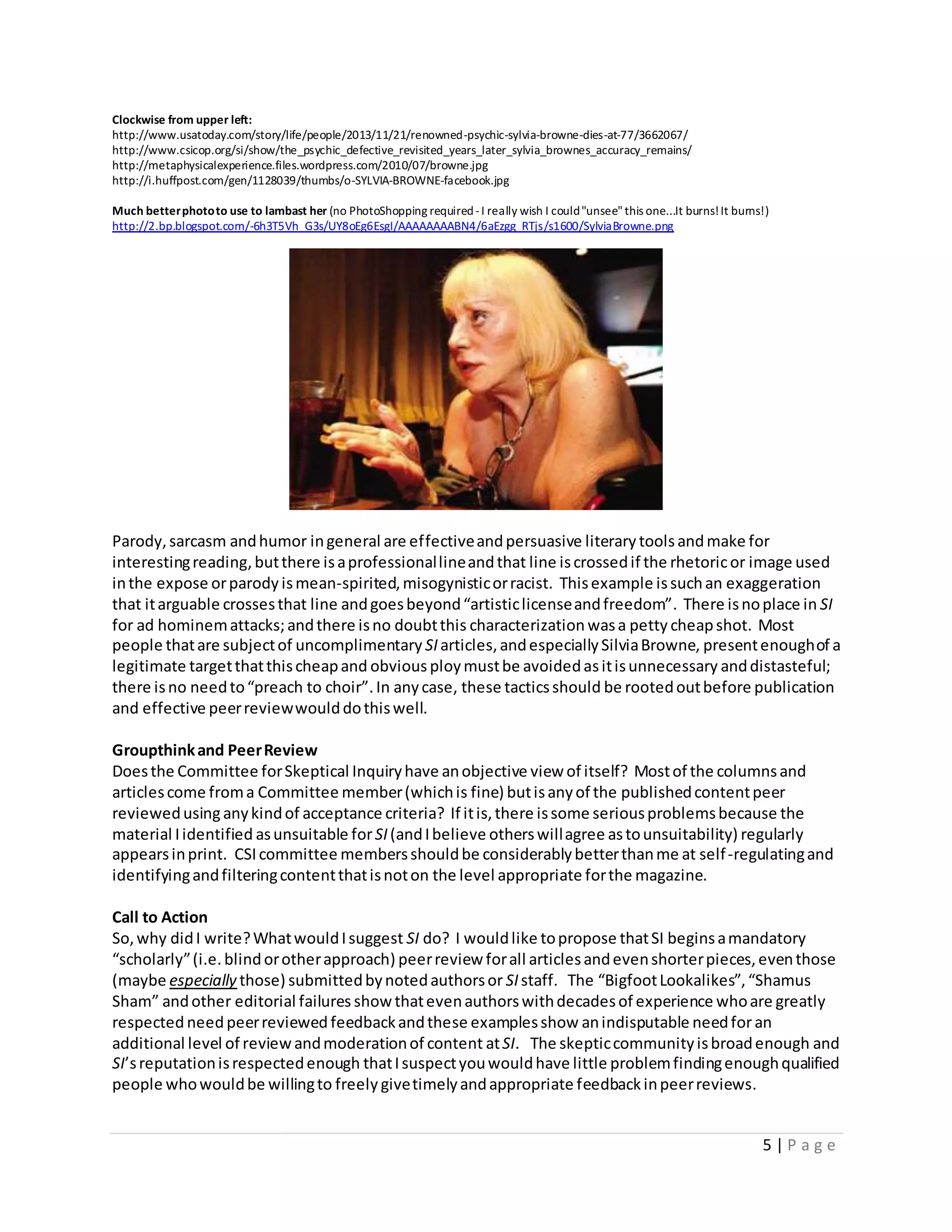 5 | P a g e
Clockwise from upper left:
http://www.usatoday.com/story/life/people/2013/11/21/renowned-psychic-sylvia-browne-dies-at-77/3662067/
http://www.csicop.org/si/show/the_psychic_defective_revisited_years_later_sylvia_brownes_accuracy_remains/
http://metaphysicalexperience.files.wordpress.com/2010/07/browne.jpg
http://i.huffpost.com/gen/1128039/thumbs/o-SYLVIA-BROWNE-facebook.jpg
Much betterphototo use to lambast her (no PhotoShopping required-I really wish I could"unsee"this one...It burns!It burns!)
http://2.bp.blogspot.com/-6h3T5Vh_G3s/UY8oEg6EsgI/AAAAAAAABN4/6aEzgg_RTjs/s1600/SylviaBrowne.png
Parody,sarcasm andhumor ingeneral are effectiveandpersuasive literary toolsandmake for
interestingreading,butthere isaprofessionallineandthat line iscrossedif the rhetoricor image used
inthe expose orparody ismean-spirited,misogynisticorracist. Thisexample issuchan exaggeration
that itarguable crossesthat line andgoesbeyond“artisticlicenseandfreedom”. There isnoplace in SI
for ad hominemattacks;andthere isno doubtthis characterization wasa petty cheapshot. Most
people thatare subjectof uncomplimentary SI articles,andespeciallySilviaBrowne, presentenoughof a
legitimate targetthatthischeapand obvious ploymustbe avoidedasitisunnecessary anddistasteful;
there isno needto“preach to choir”.In anycase, these tacticsshould be rootedoutbefore publication
and effective peerreviewwoulddothiswell.
Groupthinkand PeerReview
Doesthe Committee forSkeptical Inquiryhave anobjective view of itself? Mostof the columnsand
articlescome froma Committee member(whichis fine) butisanyof the publishedcontentpeer
reviewedusinganykindof acceptance criteria? If itis,there issome seriousproblemsbecause the
material Iidentified asunsuitable forSI(andIbelieve otherswillagree astounsuitability) regularly
appearsinprint. CSIcommittee membersshouldbe considerablybetterthanme at self-regulatingand
identifyingandfilteringcontentthatisnoton the level appropriate forthe magazine.
Call to Action
So,why didI write?WhatwouldIsuggest SI do? I wouldlike topropose thatSI beginsamandatory
“scholarly”(i.e. blindorotherapproach) peerreview forall articlesandevenshorterpieces,eventhose
(maybe especially those) submittedbynotedauthorsor SIstaff. The “BigfootLookalikes”,“Shamus
Sham” andother editorial failures showthatevenauthorswithdecadesof experience whoare greatly
respected needpeerreviewed feedbackandthese examplesshow anindisputable needforan
additional level of review andmoderationof content atSI. The skepticcommunityisbroadenough and
SI’sreputationisrespectedenough thatIsuspectyouwouldhave little problemfindingenoughqualified
people whowouldbe willingto freely givetimelyandappropriate feedback inpeerreviews.
 