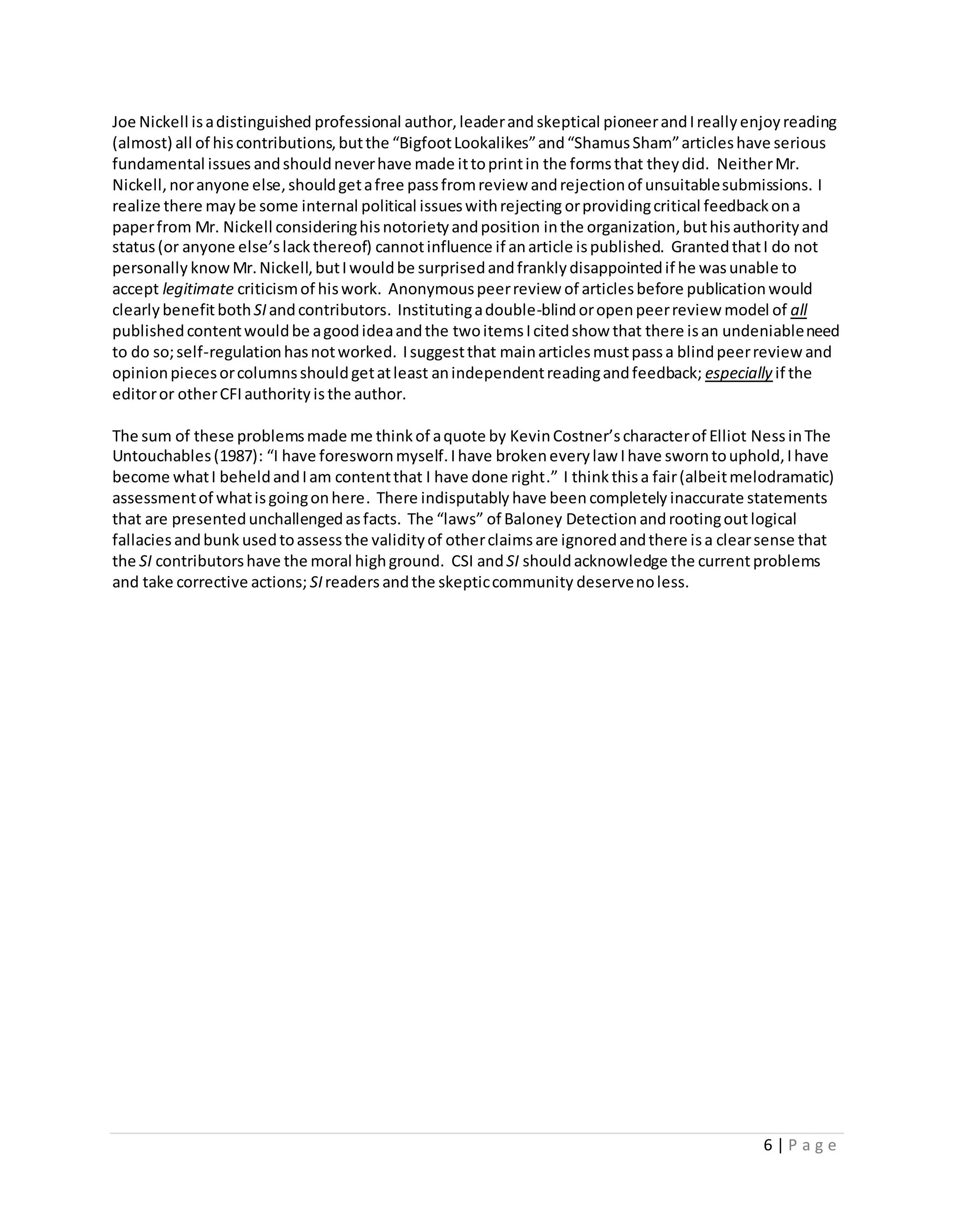 6 | P a g e
Joe Nickell isadistinguished professional author,leaderand skeptical pioneerandIreallyenjoyreading
(almost) all of hiscontributions,butthe “BigfootLookalikes”and“ShamusSham”articleshave serious
fundamental issues andshouldneverhave made ittoprintin the formsthat theydid. NeitherMr.
Nickell,noranyone else,shouldgetafree passfromreview andrejectionof unsuitablesubmissions. I
realize there maybe some internal political issueswithrejecting orprovidingcritical feedbackona
paperfrom Mr. Nickell consideringhisnotorietyandposition inthe organization,buthisauthorityand
status(or anyone else’slackthereof) cannotinfluence if anarticle ispublished. GrantedthatI do not
personally knowMr.Nickell,butIwouldbe surprisedandfranklydisappointedif he wasunable to
accept legitimate criticismof hiswork. Anonymouspeerreview of articlesbefore publicationwould
clearly benefitbothSIandcontributors. Institutingadouble-blindoropenpeerreview model of all
publishedcontentwouldbe agoodideaandthe twoitemsIcitedshow that there isan undeniableneed
to do so;self-regulationhasnotworked. Isuggestthat mainarticlesmustpassa blindpeerreviewand
opinionpiecesorcolumnsshouldgetatleast anindependentreadingandfeedback; especially if the
editoror otherCFI authority isthe author.
The sum of these problemsmade me thinkof aquote by KevinCostner’scharacterof Elliot NessinThe
Untouchables(1987): “I have foreswornmyself.Ihave brokeneverylaw Ihave sworntouphold,Ihave
become whatI beheldandIam contentthat I have done right.” I think thisa fair(albeitmelodramatic)
assessmentof whatisgoingonhere. There indisputably have beencompletely inaccurate statements
that are presentedunchallengedasfacts. The “laws” of Baloney Detection androotingoutlogical
fallaciesandbunk usedtoassessthe validityof otherclaimsare ignoredandthere isa clearsense that
the SI contributorshave the moral highground. CSI andSI shouldacknowledge the currentproblems
and take corrective actions; SIreaders andthe skepticcommunity deservenoless.
 
