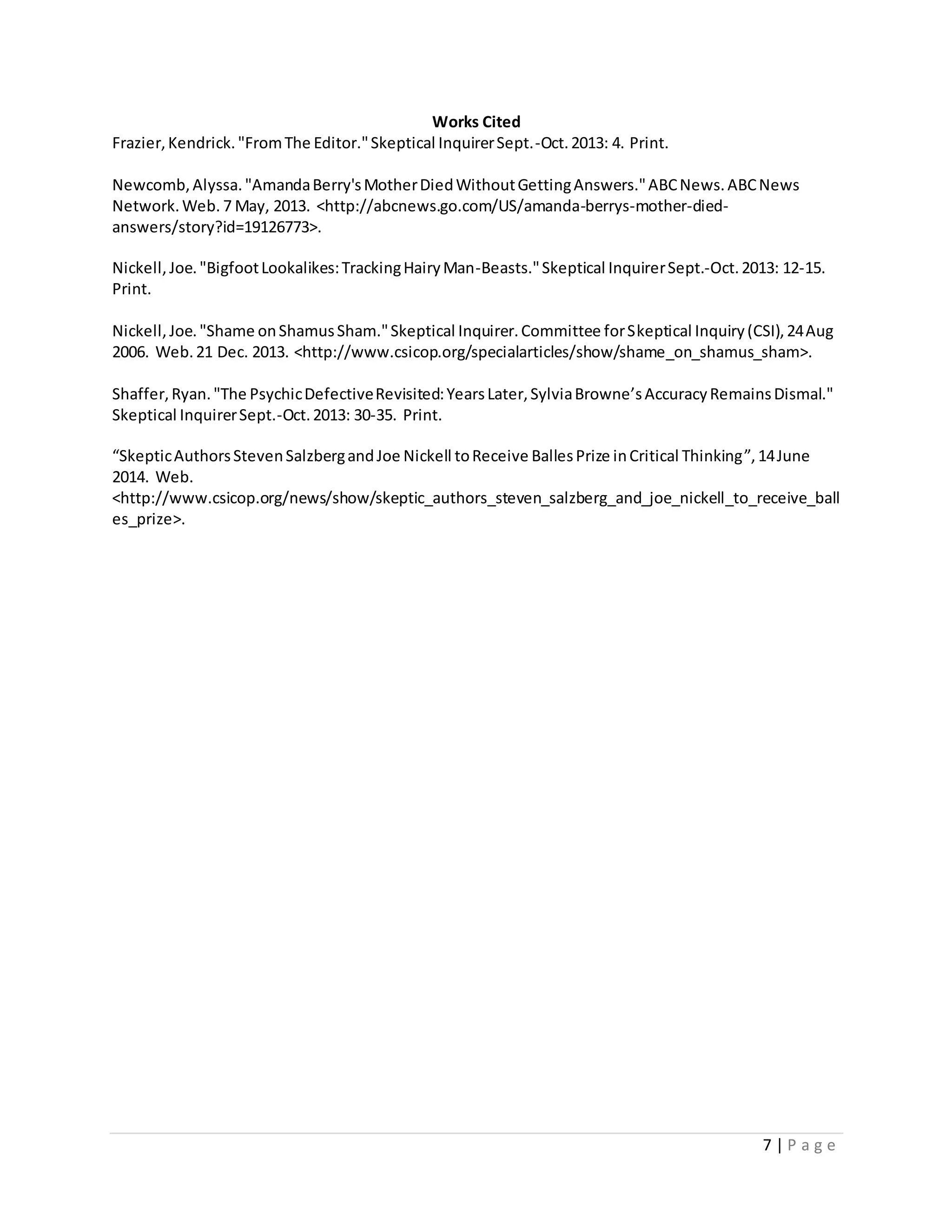 7 | P a g e
Works Cited
Frazier,Kendrick."FromThe Editor."Skeptical InquirerSept.-Oct.2013: 4. Print.
Newcomb,Alyssa."AmandaBerry'sMotherDiedWithoutGettingAnswers."ABCNews.ABCNews
Network.Web. 7 May, 2013. <http://abcnews.go.com/US/amanda-berrys-mother-died-
answers/story?id=19126773>.
Nickell,Joe."BigfootLookalikes:TrackingHairyMan-Beasts."Skeptical InquirerSept.-Oct.2013: 12-15.
Print.
Nickell,Joe."Shame onShamusSham."Skeptical Inquirer.Committee forSkeptical Inquiry(CSI),24Aug
2006. Web.21 Dec. 2013. <http://www.csicop.org/specialarticles/show/shame_on_shamus_sham>.
Shaffer,Ryan."The PsychicDefectiveRevisited:YearsLater,SylviaBrowne’sAccuracyRemainsDismal."
Skeptical InquirerSept.-Oct.2013: 30-35. Print.
“SkepticAuthorsStevenSalzbergandJoe Nickell toReceive BallesPrize inCritical Thinking”,14June
2014. Web.
<http://www.csicop.org/news/show/skeptic_authors_steven_salzberg_and_joe_nickell_to_receive_ball
es_prize>.
 