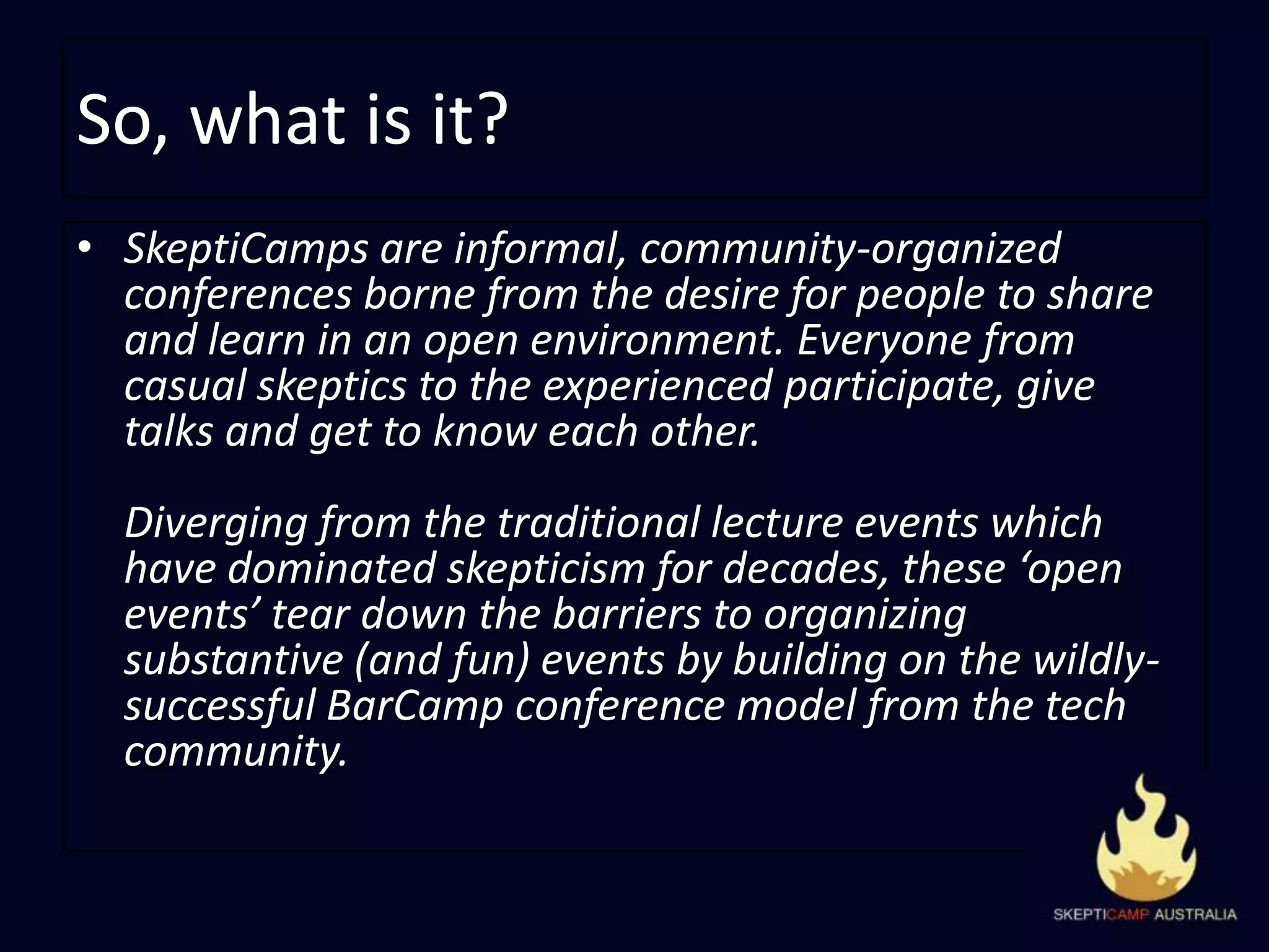So, what is it?SkeptiCamps are informal, community-organized conferences borne from the desire for people to share and learn in an open environment. Everyone from casual skeptics to the experienced participate, give talks and get to know each other.Diverging from the traditional lecture events which have dominated skepticism for decades, these ‘open events’ tear down the barriers to organizing substantive (and fun) events by building on the wildly-successful BarCampconference model from the tech community.
