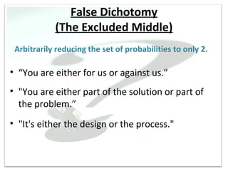False Dichotomy
            (The Excluded Middle)
 Arbitrarily reducing the set of probabilities to only 2.

• “You are either for us or against us.”
• "You are either part of the solution or part of
  the problem.”
• "It's either the design or the process."
 