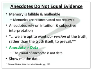 Anecdotes Do Not Equal Evidence
• Memory is fallible & malleable
   – Memories are reconstructed not replayed
• Anecdotes rely on intuition & subjective
  interpretation
• “… we are apt to want our version of the truth,
  rather than the truth itself, to prevail.”*
• Anecdotex ≠ Data
   – The plural of anecdote is not data.
• Show me the data
* Steven Pinker, How the Mind Works, pg. 289
 