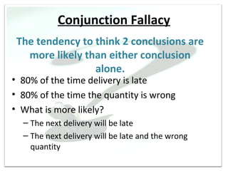 Conjunction Fallacy
 The tendency to think 2 conclusions are
   more likely than either conclusion
                 alone.
• 80% of the time delivery is late
• 80% of the time the quantity is wrong
• What is more likely?
  – The next delivery will be late
  – The next delivery will be late and the wrong
    quantity
 