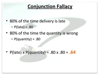 Conjunction Fallacy

• 80% of the time delivery is late
  – P(late) = .80
• 80% of the time the quantity is wrong
  – P(quantity) = .80


• P(late) x P(quantity) = .80 x .80 = .64
 