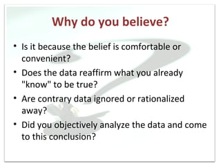 Why do you believe?
• Is it because the belief is comfortable or
  convenient?
• Does the data reaffirm what you already
  "know" to be true?
• Are contrary data ignored or rationalized
  away?
• Did you objectively analyze the data and come
  to this conclusion?
 