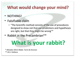 What would change your mind?
• NOTHING!
• Falsifiable claim
   – “The Scientific method consists of the use of procedures
     designed to show not that our predictions and hypotheses
     are right, but that they might be wrong”*
• Rabbit in the Precambrian**

       What is your rabbit?
* Mistakes Were Made, Tarvis & Aronson
**J.B.S. Haldane
 