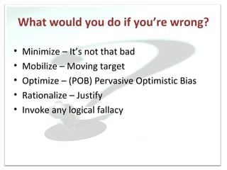 What would you do if you’re wrong?

•   Minimize – It’s not that bad
•   Mobilize – Moving target
•   Optimize – (POB) Pervasive Optimistic Bias
•   Rationalize – Justify
•   Invoke any logical fallacy
 