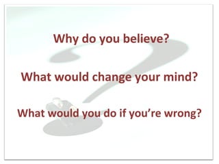 Why do you believe?

What would change your mind?

What would you do if you’re wrong?
 