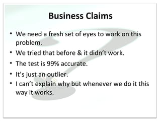 Business Claims
• We need a fresh set of eyes to work on this
  problem.
• We tried that before & it didn’t work.
• The test is 99% accurate.
• It’s just an outlier.
• I can’t explain why but whenever we do it this
  way it works.
 