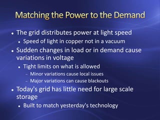  The grid distributes power at light speed
 Speed of light in copper not in a vacuum
 Sudden changes in load or in demand cause
variations in voltage
 Tight limits on what is allowed
Minor variations cause local issues
Major variations can cause blackouts
 Today's grid has little need for large scale
storage
 Built to match yesterday's technology
 