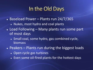  Baseload Power – Plants run 24/7/365
 Nukes, most hydro and coal plants
 Load Following – Many plants run some part
of most days
 Small coal, some hydro, gas combined cycle,
biomass
 Peakers – Plants run during the biggest loads
 Open cycle gas turbines
 Even some oil-fired plants for the hottest days
 