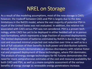 As a result of the modeling assumptions, most of the new storage is CAES;
however, the tradeoff between CAES and PSH is largely due to the data
limitations in the ReEDS model, where the vast majority of potential PSH in
much of the United States was not evaluated. In addition, the relative risk
associated with CAES versus PSH was not considered. PSH is a proven tech-
nology, while CAES has yet to be deployed in either bedded salt or in porous
rock formations, which represents a large fraction of assumed deployments.
The limited deployment of batteries estimated by ReEDS is due to their high
cost and assumed minimal projected cost reduction over time as well as to a
lack of full valuation of their benefits to bulk power and distribution systems.
Overall, ReEDS results demonstrate an obvious discrepancy with relative histor-
ical and proposed deployment of these technologies, where PSH dominates.
The analysis of energy storage technologies for RE Futures demonstrates the
need for more comprehensive estimates of the cost and resource availability for
both CAES and PSH, as well as a more complete assessment of the various
benefits of energy storage as renewable energy penetrations increase.
 