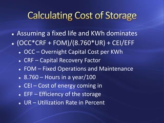  Assuming a fixed life and KWh dominates
 (OCC*CRF + FOM)/(8.760*UR) + CEI/EFF
 OCC – Overnight Capital Cost per KWh
 CRF – Capital Recovery Factor
 FOM – Fixed Operations and Maintenance
 8.760 – Hours in a year/100
 CEI – Cost of energy coming in
 EFF – Efficiency of the storage
 UR – Utilization Rate in Percent
 