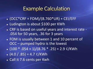 (OCC*CRF + FOM)/(8.760*UR) + CEI/EFF
 Ludington is about $100 per KWh
 CRF is based on useful years and interest rate -
.054 for 50 years, .36 for 3 years
 FOM is usually between 1 and 10 percent of
OCC – pumped hydro is the lowest
 (100 * .054 + 1)/(8.76 * .25) = 2.9 ¢/KWh
 (4.0 / .85) = 4.7 ¢/KWh
 Call it 7.6 cents per Kwh
 