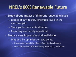  Study about impact of different renewable levels
 Looked at 20% to 90% renewable levels in the
electrical grid
 Study got lots of media attention
 Reporting was mostly superficial
 Study is very impressive and well done
 May be a bit optimistic on two points
It does not model the effect of day to day changes
Loss of base load efficiency may reduce CO2 reduction
 
