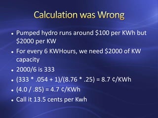  Pumped hydro runs around $100 per KWh but
$2000 per KW
 For every 6 KWHours, we need $2000 of KW
capacity
 2000/6 is 333
 (333 * .054 + 1)/(8.76 * .25) = 8.7 ¢/KWh
 (4.0 / .85) = 4.7 ¢/KWh
 Call it 13.5 cents per Kwh
 