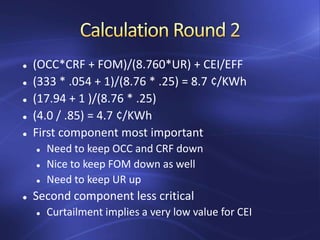  (OCC*CRF + FOM)/(8.760*UR) + CEI/EFF
 (333 * .054 + 1)/(8.76 * .25) = 8.7 ¢/KWh
 (17.94 + 1 )/(8.76 * .25)
 (4.0 / .85) = 4.7 ¢/KWh
 First component most important
 Need to keep OCC and CRF down
 Nice to keep FOM down as well
 Need to keep UR up
 Second component less critical
 Curtailment implies a very low value for CEI
 