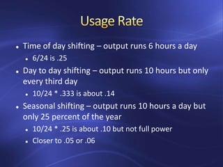  Time of day shifting – output runs 6 hours a day
 6/24 is .25
 Day to day shifting – output runs 10 hours but only
every third day
 10/24 * .333 is about .14
 Seasonal shifting – output runs 10 hours a day but
only 25 percent of the year
 10/24 * .25 is about .10 but not full power
 Closer to .05 or .06
 