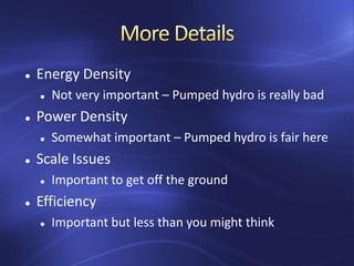  Energy Density
 Not very important – Pumped hydro is really bad
 Power Density
 Somewhat important – Pumped hydro is fair here
 Scale Issues
 Important to get off the ground
 Efficiency
 Important but less than you might think
 