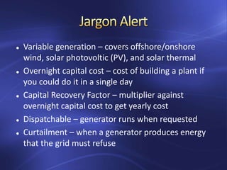  Variable generation – covers offshore/onshore
wind, solar photovoltic (PV), and solar thermal
 Overnight capital cost – cost of building a plant if
you could do it in a single day
 Capital Recovery Factor – multiplier against
overnight capital cost to get yearly cost
 Dispatchable – generator runs when requested
 Curtailment – when a generator produces energy
that the grid must refuse
 