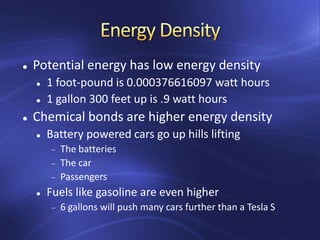  Potential energy has low energy density
 1 foot-pound is 0.000376616097 watt hours
 1 gallon 300 feet up is .9 watt hours
 Chemical bonds are higher energy density
 Battery powered cars go up hills lifting
The batteries
The car
Passengers
 Fuels like gasoline are even higher
6 gallons will push many cars further than a Tesla S
 