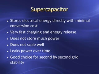  Stores electrical energy directly with minimal
conversion cost
 Very fast charging and energy release
 Does not store much power
 Does not scale well
 Leaks power over time
 Good choice for second by second grid
stability
 