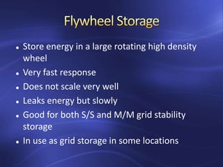  Store energy in a large rotating high density
wheel
 Very fast response
 Does not scale very well
 Leaks energy but slowly
 Good for both S/S and M/M grid stability
storage
 In use as grid storage in some locations
 