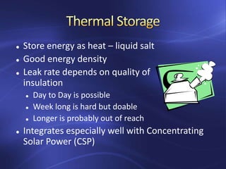  Store energy as heat – liquid salt
 Good energy density
 Leak rate depends on quality of
insulation
 Day to Day is possible
 Week long is hard but doable
 Longer is probably out of reach
 Integrates especially well with Concentrating
Solar Power (CSP)
 