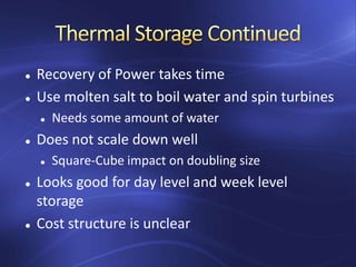  Recovery of Power takes time
 Use molten salt to boil water and spin turbines
 Needs some amount of water
 Does not scale down well
 Square-Cube impact on doubling size
 Looks good for day level and week level
storage
 Cost structure is unclear
 