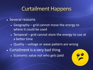  Several reasons
 Geography – grid cannot move the energy to
where it could be used
 Temporal – grid cannot store the energy to use at
a better time
 Quality – voltage or wave pattern are wrong
 Curtailment is a very bad thing
 Economic value not who gets paid
 