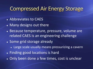  Abbreviates to CAES
 Many designs out there
 Because temperature, pressure, volume are
related CAES is an engineering challenge
 Some grid storage already
 Large scale usually means pressurizing a cavern
 Finding good locations is hard
 Only been done a few times, cost is unclear
 