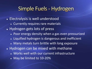  Electrolysis is well understood
 Currently requires rare materials
 Hydrogen gets lots of press
 Poor energy density when a gas even pressurized
 Liquified hydrogen is dangerous and inefficient
 Many metals turn brittle with long exposure
 Hydrogen can be mixed with methane
 Works well with our current infrastructure
 May be limited to 10-20%
 