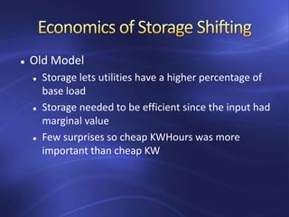  Old Model
 Storage lets utilities have a higher percentage of
base load
 Storage needed to be efficient since the input had
marginal value
 Few surprises so cheap KWHours was more
important than cheap KW
 