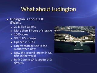  Ludington is about 1.8
GWatts
 27 Billion gallons
 More than 8 hours of storage
 1000 acres
 9% of US storage
 Opened in 1973
 Largest storage site in the
world when new
 Now the second largest in US,
fifth in the world
 Bath County VA is largest at 3
GWatts
 