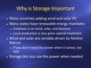  Many countries adding wind and solar PV
 Many states have renewable energy mandates
 Emphasis is on wind, solar, and biomass
 Local production is also given special treatment
 Wind and solar are variable driven by Mother
Nature
 If you don't need the power when it comes, too
bad
 Storage lets you use the power when needed
 
