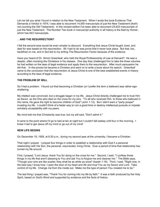 Let me tell you what I found in relation to the New Testament. When I wrote the book Evidence That
Demands a Verdict in 1974, I was able to document 14,000 manuscripts of just the New Testament (that's
not counting the Old Testament). In the revised edition I've been able to document 24,633 manuscripts of
just the New Testament. The Number Two book in manuscript authority in all history is the Iliad by Homer,
which has 643 manuscripts.

…AND THE RESURRECTION?

I felt the second area would be even simpler to discount. Everything that Jesus Christ taught, lived, and
died for was based on His resurrection. All I had to do was prove that it never took place. But that, too,
backfired on me, and in fact led to my writing The Resurrection Factor because of the evidence.

Have you heard of Dr. Simon Greenleaf, who held the Royal Professorship of Law at Harvard? He was a
skeptic, often mocking the Christians in his classes. One day they challenged him to take the three volumes
he had written on the laws of legal evidence and apply them to the resurrection. After much persuasion he
did that. In the proces he became a Christian and went on to write a book about his search. Greenleaf
came to the conclusion that the resurrection of Jesus Christ is one of the best established events in history
according to the laws of legal evidence.

THE PROBLEM OF WILL

So I had a problem. I found out that becoming a Christian (or I prefer the term a believer) was rather ego-
shattering.

My intellect was convinced, but a struggle began in my life. Jesus Christ directly challenged me to trust Him
as Savior, as the One who died on the cross for my sins. "To all who received Him, to those who believed in
His name, He gave the right to become children of God" (John 1:12). But I didn't want a "party pooper"
invading my life. I couldn't think of a faster way to ruin a good time or destroy intellectual pursuits or impede
scholarly acceptability with my peers.

My mind told me that Christianity was true; but my will said, "Don't admit it."

It came to the point where I'd go to bed at ten at night but I couldn't fall asleep until four in the morning. I
knew I had to get Jesus off my mind or go out of my mind!

NEW LIFE BEGINS

On December 19, 1959, at 8:30 p.m., during my second year at the university, I became a Christian.

That night I prayed. I prayed four things in order to establish a relationship with God ñ a personal
relationship with His Son, the personal, resurrected, living Christ. Over a period of time that relationship has
turned my life around.

First, I prayed, "Lord Jesus, thank You for dying on the cross for me." Second, I said, "I confess those
things in my life that aren't pleasing to You and ask You to forgive me and cleanse me." The Bible says,
"Though your sins are like scarlet, they shall be as white as snow" (Isaiah 1:18). Third, I said, "Right now, in
the best way I know how, I open the door of my heart and life and trust You as my Savior and Lord. Take
control of my life. Change me from the inside out. Make me the type of person You created me to be."

The last thing I prayed was, "Thank You for coming into my life by faith." It was a faith produced by the Holy
Spirit, based on God's Word and supported by evidence and the facts of history.
 