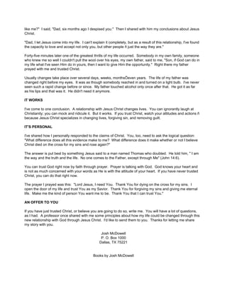 like me?" I said, "Dad, six months ago I despised you." Then I shared with him my conclusions about Jesus
Christ.

"Dad, I let Jesus come into my life. I can't explain it completely, but as a result of this relationship, I've found
the capacity to love and accept not only you, but other people ñ just the way they are."

Forty-five minutes later one of the greatest thrills of my life occurred. Somebody in my own family, someone
who knew me so well I couldn't pull the wool over his eyes, my own father, said to me, "Son, if God can do in
my life what I've seen Him do in yours, then I want to give Him the opportunity." Right there my father
prayed with me and trusted Christ.

Usually changes take place over several days, weeks, monthsÖeven years. The life of my father was
changed right before my eyes. It was as though somebody reached in and turned on a light bulb. I've never
seen such a rapid change before or since. My father touched alcohol only once after that. He got it as far
as his lips and that was it. He didn't need it anymore.

IT WORKS

I've come to one conclusion. A relationship with Jesus Christ changes lives. You can ignorantly laugh at
Christianity; you can mock and ridicule it. But it works. If you trust Christ, watch your attitudes and actions ñ
because Jesus Christ specializes in changing lives, forgiving sin, and removing guilt.

IT'S PERSONAL

I've shared how I personally responded to the claims of Christ. You, too, need to ask the logical question:
"What difference does all this evidence make to me? What difference does it make whether or not I believe
Christ died on the cross for my sins and rose again?"

The answer is put best by something Jesus said to a man named Thomas who doubted. He told him, " I am
the way and the truth and the life. No one comes to the Father, except through Me" (John 14:6).

You can trust God right now by faith through prayer. Prayer is talking with God. God knows your heart and
is not as much concerned with your words as He is with the attitude of your heart. If you have never trusted
Christ, you can do that right now.

The prayer I prayed was this: "Lord Jesus, I need You. Thank You for dying on the cross for my sins. I
open the door of my life and trust You as my Savior. Thank You for forgiving my sins and giving me eternal
life. Make me the kind of person You want me to be. Thank You that I can trust You."

AN OFFER TO YOU

If you have just trusted Christ, or believe you are going to do so, write me. You will have a lot of questions,
as I had. A professor once shared with me some principles about how my life could be changed through this
new relationship with God through Jesus Christ. I'd like to send them to you. Thanks for letting me share
my story with you.

                                                  Josh McDowell
                                                  P. O. Box 1000
                                                 Dallas, TX 75221


                                             Books by Josh McDowell
 