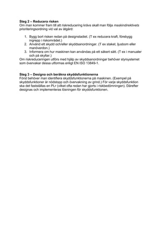 Steg 2 – Reducera risken
Om man kommer fram till att riskreducering krävs skall man följa maskindirektivets
prioriteringsordning vid val av åtgärd:

   1. Bygg bort risken redan på designstadiet. (T ex reducera kraft, förebygg
      ingrepp i riskområdet.)
   2. Använd ett skydd och/eller skyddsanordningar. (T ex staket, ljusbom eller
      manöverdon.)
   3. Informera om hur maskinen kan användas på ett säkert sätt. (T ex i manualer
      och på skyltar.)
Om riskreduceringen utförs med hjälp av skyddsanordningar behöver styrsystemet
som övervakar dessa utformas enligt EN ISO 13849-1.


Steg 3 – Designa och beräkna skyddsfunktionerna
Först behöver man identifiera skyddsfunktionerna på maskinen. (Exempel på
skyddsfunktioner är nödstopp och övervakning av grind.) För varje skyddsfunktion
ska det fastställas en PLr (vilket ofta redan har gjorts i riskbedömningen). Därefter
designas och implementeras lösningen för skyddsfunktionen.
 