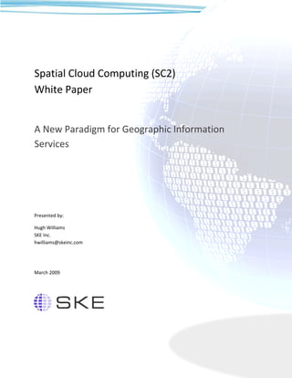Spatial Cloud Computing (SC2)
White Paper


A New Paradigm for Geographic Information
Services




Presented by:

Hugh Williams
SKE Inc.
hwilliams@skeinc.com




March 2009
 