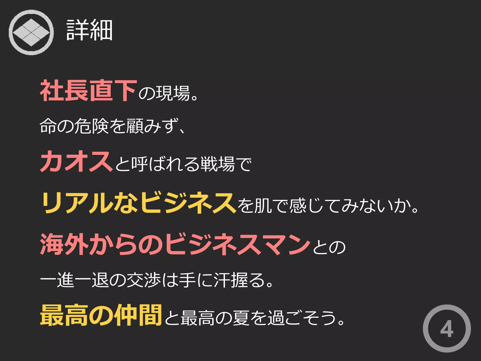 詳細 
社長直下の現場。 
命の危険を顧みず、 
カオスと呼ばれる戦場で 
リアルなビジネスを肌で感じてみないか。 
海外からのビジネスマンとの 
一進一退の交渉は手に汗握る。 
最高の仲間と最高の夏を過ごそう。 
4 
 