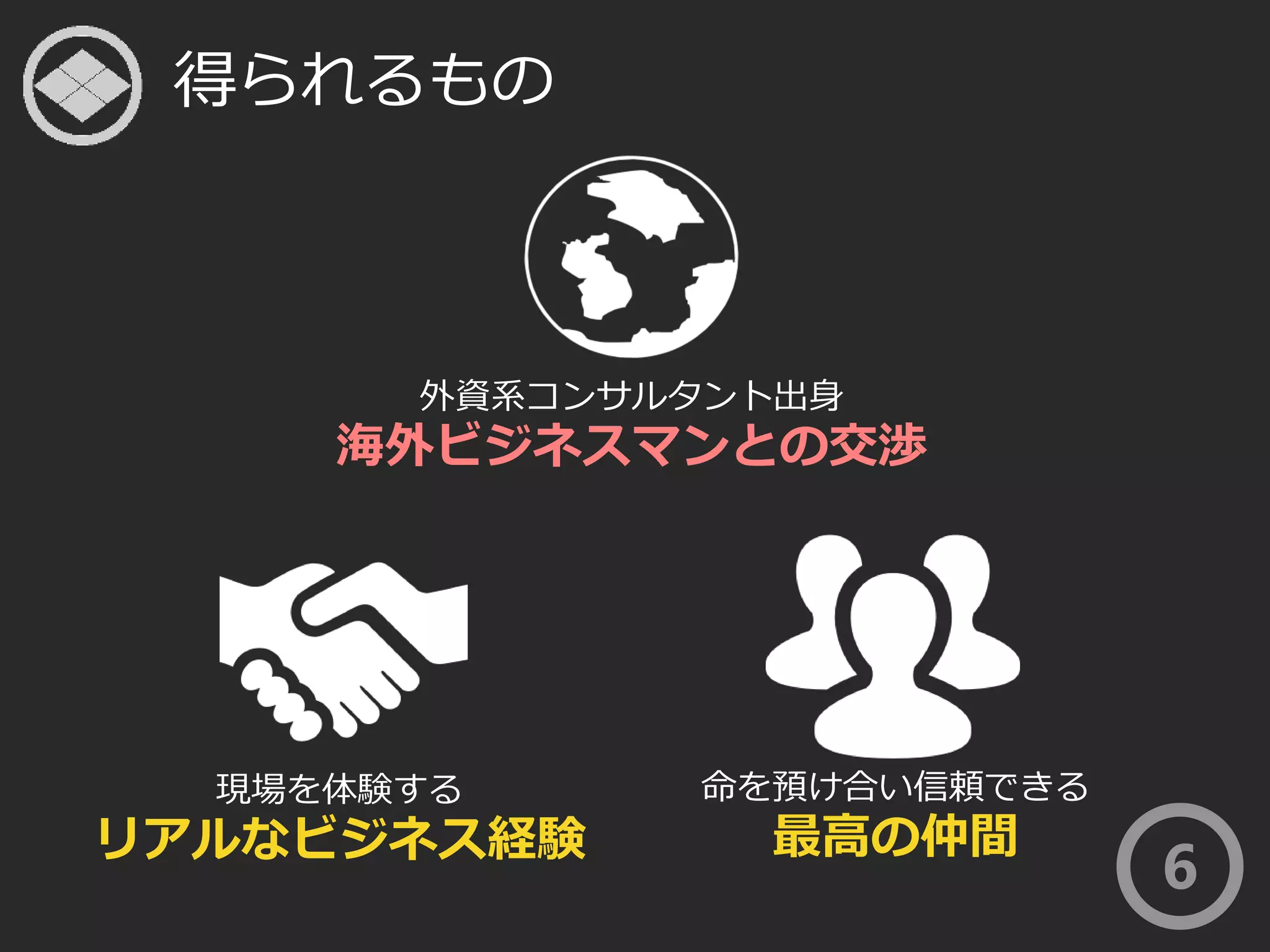 得られるもの 
外資系コンサルタント出身 
海外ビジネスマンとの交渉 
命を預け合い信頼できる 
最高の仲間 
現場を体験する 
リアルなビジネス経験 
6 
 