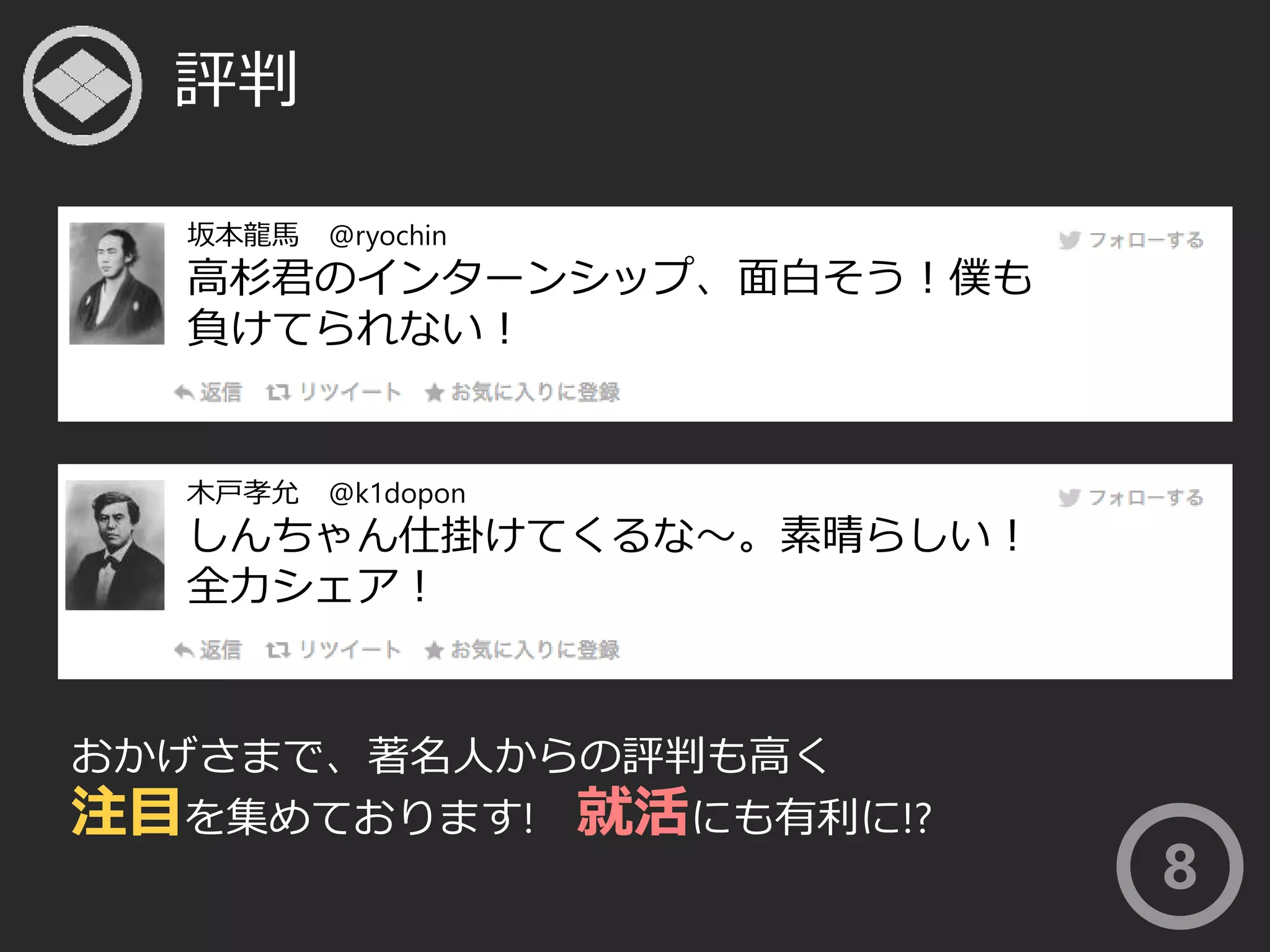 評判 
坂本龍馬@ryochin 
高杉君のインターンシップ、面白そう！僕も 
負けてられない！ 
木戸孝允@k1dopon 
しんちゃん仕掛けてくるな〜。素晴らしい！ 
全力シェア！ 
おかげさまで、著名人からの評判も高く 
注目を集めております! 就活にも有利に!? 
8 
 