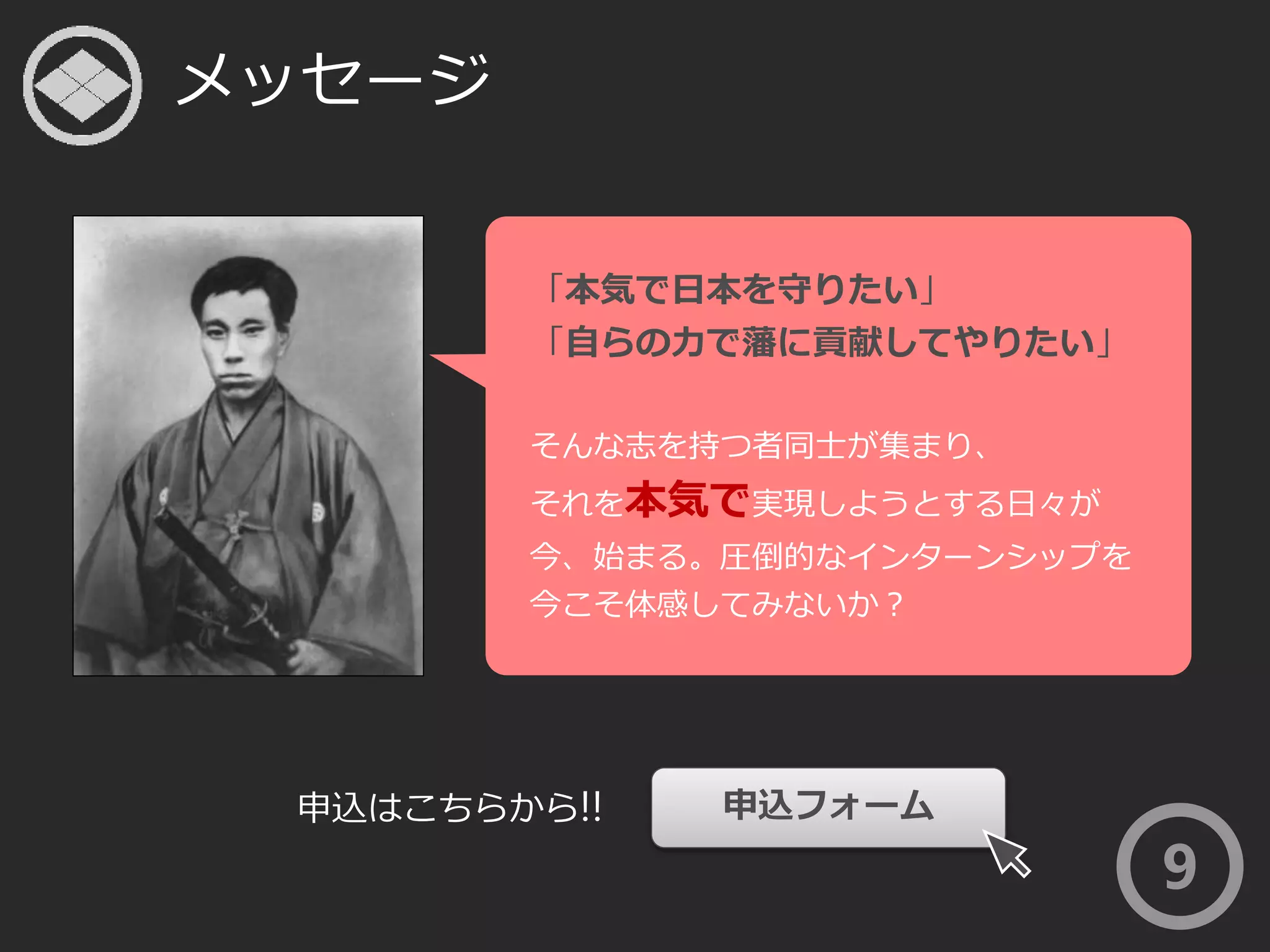 メッセージ 
9 
「本気で日本を守りたい」 
「自らの力で藩に貢献してやりたい」 
そんな志を持つ者同士が集まり、 
それを本気で実現しようとする日々が 
今、始まる。圧倒的なインターンシップを 
今こそ体感してみないか？ 
申込はこちらから!! 申込フォーム 
 