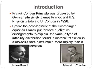 Introduction
 Franck Condon Principle was proposed by
German physicists James Franck and U.S.
Physicists Edward U. Condon in 1926.
 Before the development of the Schrödinger
equation Franck put forward qualitative
arrangements to explain the various type of
intensity distribution found in vibronic transition in
a molecule take place much more rapidly than a
vibrational transition.
James Franck Edward U. Condon
 