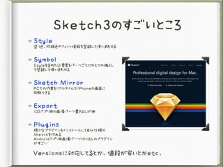 Sketch3のすごいところ
Style 
塗り色、枠線色やフォント情報を登録して使いまわせる

Symbol 
Styleを含めたUI要素をパーツごとにひとつの塊とし
て登録して使いまわせる

Sketch	 Mirror 
PCでの作業をリ...