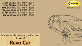 Automobile Manufacturing in Pakistan
A case of
Revo Car
Varda Shaikh 18S-MBA-BS19
Hiba Shaikh 18S-MBA-BS28
Mahgul Khan 18S-MBA-BS25
Maryam Qazi 18S-MBA-BS10
Sadqa Sheikh 18S-MBA-BS29
Kanza Khan 18S-MBA-BS08
 